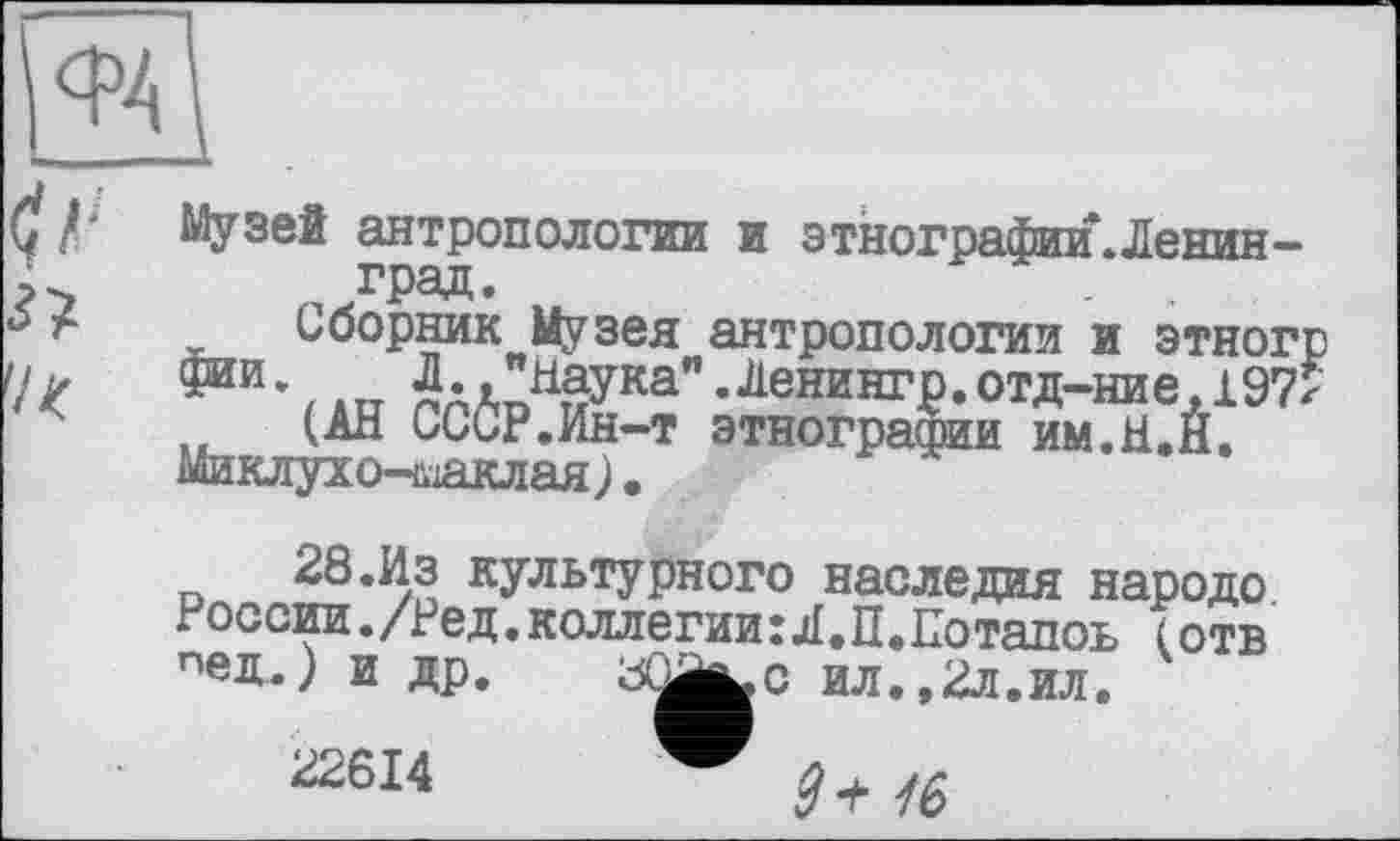 ﻿Музей антропологии и этнографии.Ленин-град.
Сборник Музея антропологии и этногр фин., ш Л.,"наука".Ленкнгр. отд-ние, 197? (АН СССР.Ин-т этнографии им.Н.Н.
Миклухо-ьіаклая ) •
28.Из культурного наследия народе. России./Ред.коллегии:Л.П.Потапоь (отв пед.) и др. sŒj^c ил.,2л.ил.
22614	$ а. ла
с ил.,2л.ил.